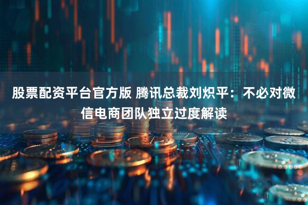 股票配资平台官方版 腾讯总裁刘炽平：不必对微信电商团队独立过度解读