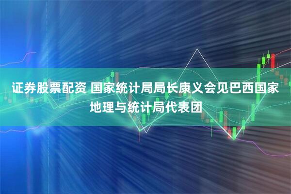 证券股票配资 国家统计局局长康义会见巴西国家地理与统计局代表团