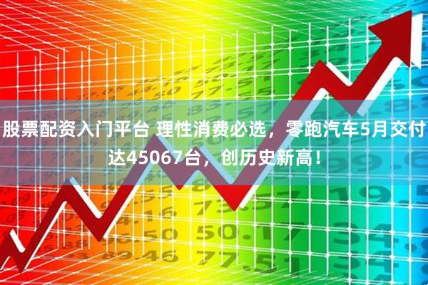 股票配资入门平台 理性消费必选，零跑汽车5月交付达45067台，创历史新高！