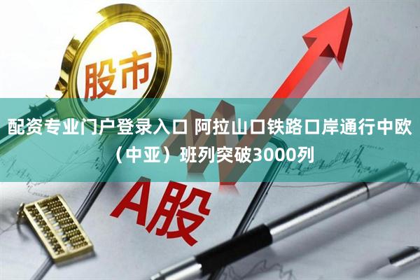 配资专业门户登录入口 阿拉山口铁路口岸通行中欧（中亚）班列突破3000列
