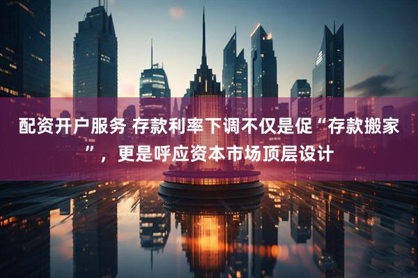 配资开户服务 存款利率下调不仅是促“存款搬家”，更是呼应资本市场顶层设计