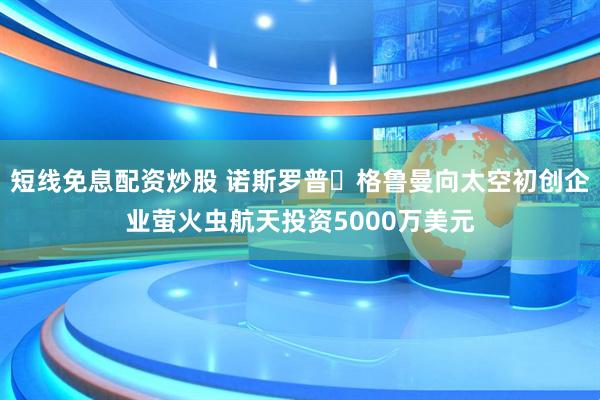 短线免息配资炒股 诺斯罗普・格鲁曼向太空初创企业萤火虫航天投资5000万美元