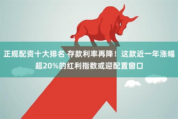 正规配资十大排名 存款利率再降！这款近一年涨幅超20%的红利指数或迎配置窗口