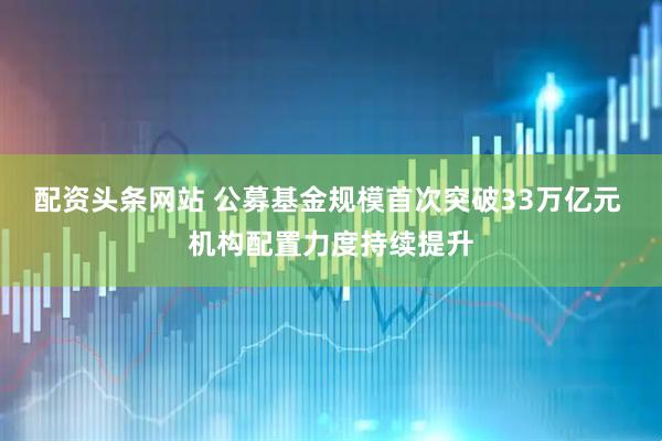 配资头条网站 公募基金规模首次突破33万亿元 机构配置力度持续提升