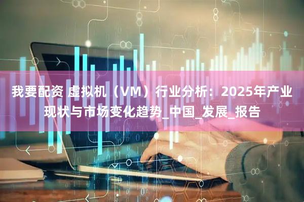 我要配资 虚拟机（VM）行业分析：2025年产业现状与市场变化趋势_中国_发展_报告