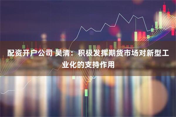 配资开户公司 吴清：积极发挥期货市场对新型工业化的支持作用