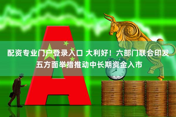 配资专业门户登录入口 大利好！六部门联合印发 五方面举措推动中长期资金入市