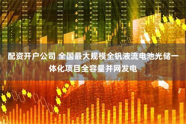 配资开户公司 全国最大规模全钒液流电池光储一体化项目全容量并网发电