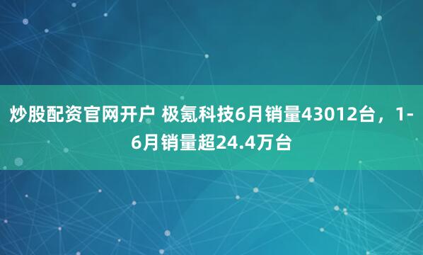 炒股配资官网开户 极氪科技6月销量43012台，1-6月销量超24.4万台