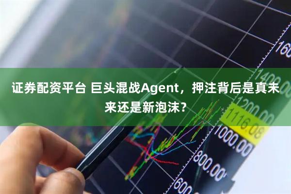 证券配资平台 巨头混战Agent，押注背后是真未来还是新泡沫？
