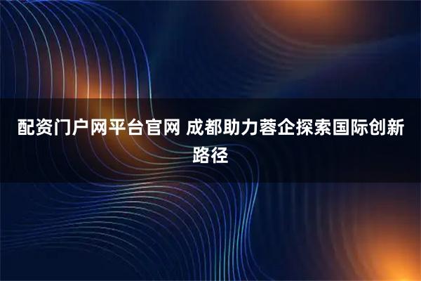 配资门户网平台官网 成都助力蓉企探索国际创新路径