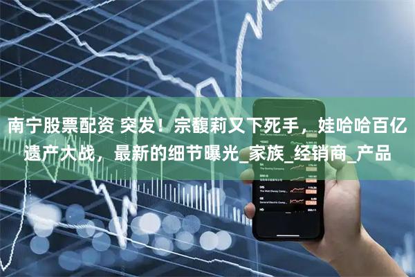 南宁股票配资 突发！宗馥莉又下死手，娃哈哈百亿遗产大战，最新的细节曝光_家族_经销商_产品